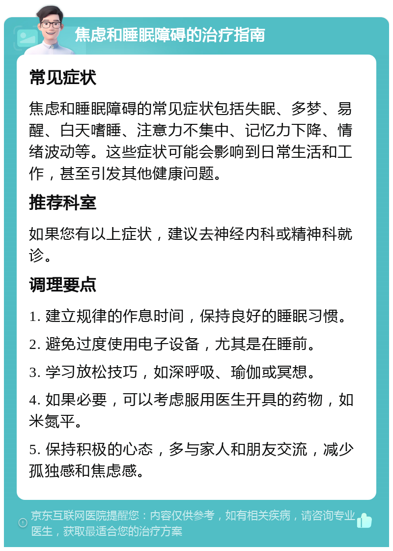 焦虑和睡眠障碍的治疗指南 常见症状 焦虑和睡眠障碍的常见症状包括失眠、多梦、易醒、白天嗜睡、注意力不集中、记忆力下降、情绪波动等。这些症状可能会影响到日常生活和工作，甚至引发其他健康问题。 推荐科室 如果您有以上症状，建议去神经内科或精神科就诊。 调理要点 1. 建立规律的作息时间，保持良好的睡眠习惯。 2. 避免过度使用电子设备，尤其是在睡前。 3. 学习放松技巧，如深呼吸、瑜伽或冥想。 4. 如果必要，可以考虑服用医生开具的药物，如米氮平。 5. 保持积极的心态，多与家人和朋友交流，减少孤独感和焦虑感。