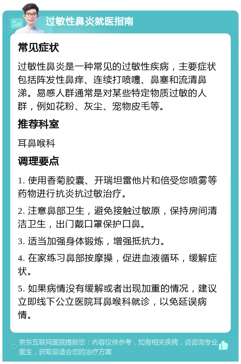 过敏性鼻炎就医指南 常见症状 过敏性鼻炎是一种常见的过敏性疾病，主要症状包括阵发性鼻痒、连续打喷嚏、鼻塞和流清鼻涕。易感人群通常是对某些特定物质过敏的人群，例如花粉、灰尘、宠物皮毛等。 推荐科室 耳鼻喉科 调理要点 1. 使用香菊胶囊、开瑞坦雷他片和倍受您喷雾等药物进行抗炎抗过敏治疗。 2. 注意鼻部卫生，避免接触过敏原，保持房间清洁卫生，出门戴口罩保护口鼻。 3. 适当加强身体锻炼，增强抵抗力。 4. 在家练习鼻部按摩操，促进血液循环，缓解症状。 5. 如果病情没有缓解或者出现加重的情况，建议立即线下公立医院耳鼻喉科就诊，以免延误病情。