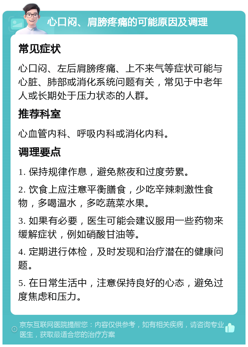 心口闷、肩膀疼痛的可能原因及调理 常见症状 心口闷、左后肩膀疼痛、上不来气等症状可能与心脏、肺部或消化系统问题有关，常见于中老年人或长期处于压力状态的人群。 推荐科室 心血管内科、呼吸内科或消化内科。 调理要点 1. 保持规律作息，避免熬夜和过度劳累。 2. 饮食上应注意平衡膳食，少吃辛辣刺激性食物，多喝温水，多吃蔬菜水果。 3. 如果有必要，医生可能会建议服用一些药物来缓解症状，例如硝酸甘油等。 4. 定期进行体检，及时发现和治疗潜在的健康问题。 5. 在日常生活中，注意保持良好的心态，避免过度焦虑和压力。