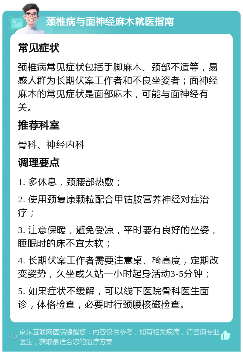 颈椎病与面神经麻木就医指南 常见症状 颈椎病常见症状包括手脚麻木、颈部不适等，易感人群为长期伏案工作者和不良坐姿者；面神经麻木的常见症状是面部麻木，可能与面神经有关。 推荐科室 骨科、神经内科 调理要点 1. 多休息，颈腰部热敷； 2. 使用颈复康颗粒配合甲钴胺营养神经对症治疗； 3. 注意保暖，避免受凉，平时要有良好的坐姿，睡眠时的床不宜太软； 4. 长期伏案工作者需要注意桌、椅高度，定期改变姿势，久坐或久站一小时起身活动3-5分钟； 5. 如果症状不缓解，可以线下医院骨科医生面诊，体格检查，必要时行颈腰核磁检查。