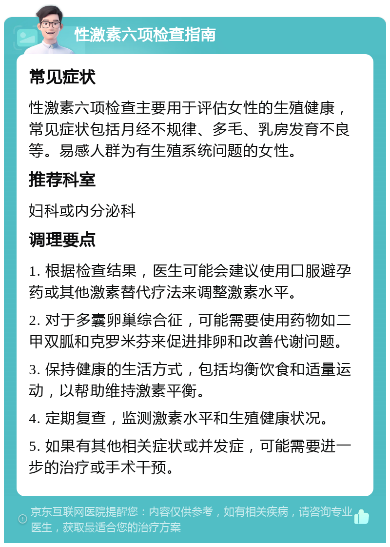 性激素六项检查指南 常见症状 性激素六项检查主要用于评估女性的生殖健康，常见症状包括月经不规律、多毛、乳房发育不良等。易感人群为有生殖系统问题的女性。 推荐科室 妇科或内分泌科 调理要点 1. 根据检查结果，医生可能会建议使用口服避孕药或其他激素替代疗法来调整激素水平。 2. 对于多囊卵巢综合征，可能需要使用药物如二甲双胍和克罗米芬来促进排卵和改善代谢问题。 3. 保持健康的生活方式，包括均衡饮食和适量运动，以帮助维持激素平衡。 4. 定期复查，监测激素水平和生殖健康状况。 5. 如果有其他相关症状或并发症，可能需要进一步的治疗或手术干预。