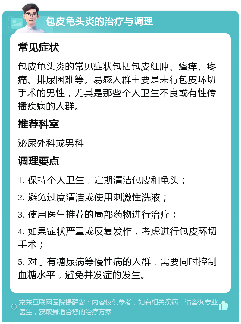 包皮龟头炎的治疗与调理 常见症状 包皮龟头炎的常见症状包括包皮红肿、瘙痒、疼痛、排尿困难等。易感人群主要是未行包皮环切手术的男性，尤其是那些个人卫生不良或有性传播疾病的人群。 推荐科室 泌尿外科或男科 调理要点 1. 保持个人卫生，定期清洁包皮和龟头； 2. 避免过度清洁或使用刺激性洗液； 3. 使用医生推荐的局部药物进行治疗； 4. 如果症状严重或反复发作，考虑进行包皮环切手术； 5. 对于有糖尿病等慢性病的人群，需要同时控制血糖水平，避免并发症的发生。