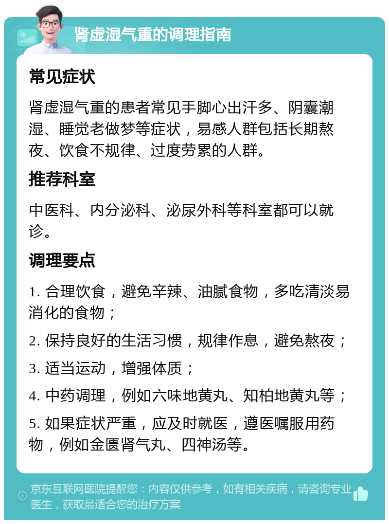 肾虚湿气重的调理指南 常见症状 肾虚湿气重的患者常见手脚心出汗多、阴囊潮湿、睡觉老做梦等症状，易感人群包括长期熬夜、饮食不规律、过度劳累的人群。 推荐科室 中医科、内分泌科、泌尿外科等科室都可以就诊。 调理要点 1. 合理饮食，避免辛辣、油腻食物，多吃清淡易消化的食物； 2. 保持良好的生活习惯，规律作息，避免熬夜； 3. 适当运动，增强体质； 4. 中药调理，例如六味地黄丸、知柏地黄丸等； 5. 如果症状严重，应及时就医，遵医嘱服用药物，例如金匮肾气丸、四神汤等。