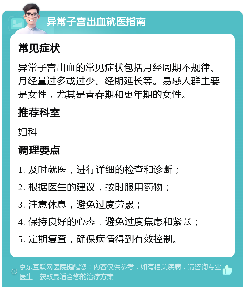 异常子宫出血就医指南 常见症状 异常子宫出血的常见症状包括月经周期不规律、月经量过多或过少、经期延长等。易感人群主要是女性，尤其是青春期和更年期的女性。 推荐科室 妇科 调理要点 1. 及时就医，进行详细的检查和诊断； 2. 根据医生的建议，按时服用药物； 3. 注意休息，避免过度劳累； 4. 保持良好的心态，避免过度焦虑和紧张； 5. 定期复查，确保病情得到有效控制。