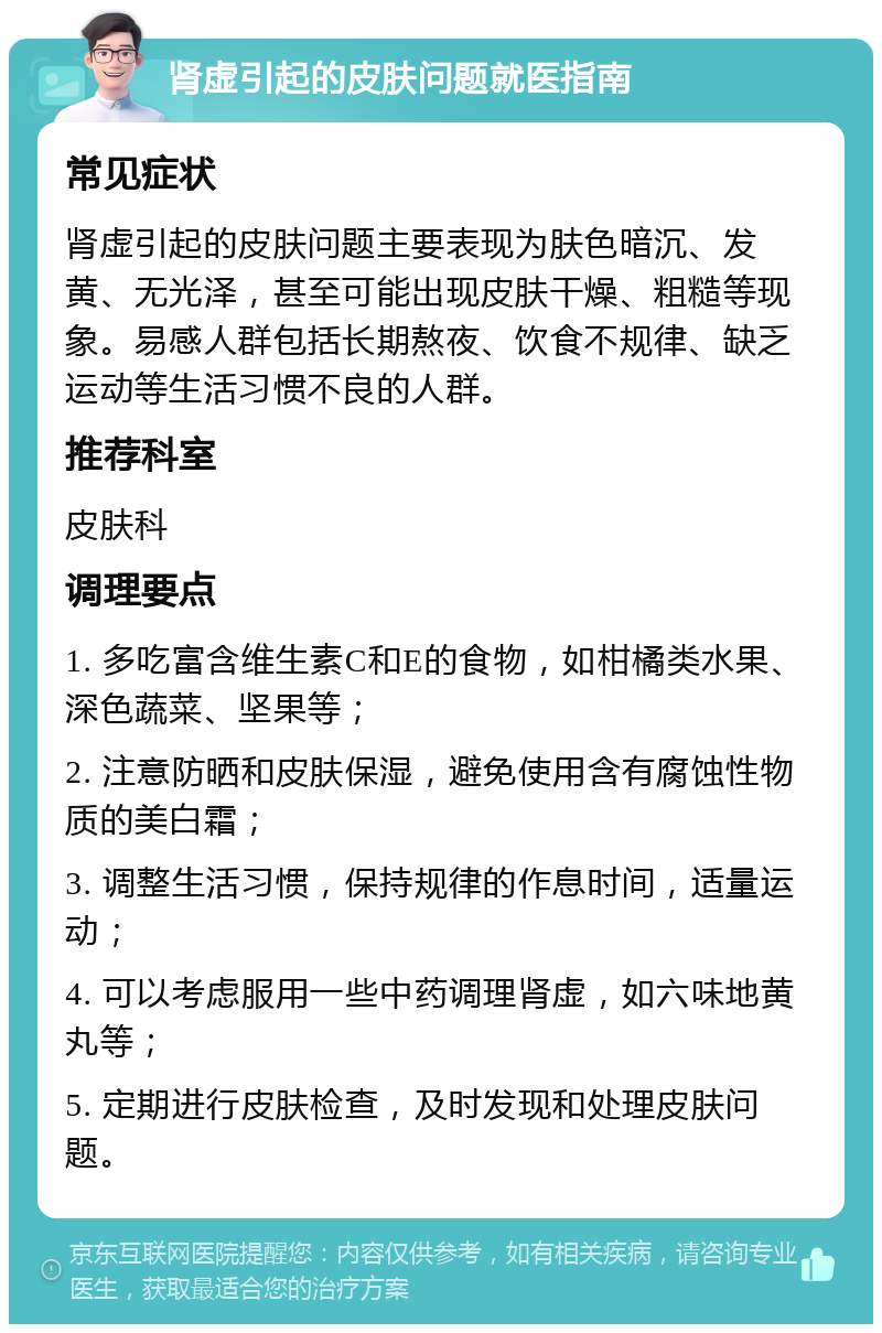 肾虚引起的皮肤问题就医指南 常见症状 肾虚引起的皮肤问题主要表现为肤色暗沉、发黄、无光泽，甚至可能出现皮肤干燥、粗糙等现象。易感人群包括长期熬夜、饮食不规律、缺乏运动等生活习惯不良的人群。 推荐科室 皮肤科 调理要点 1. 多吃富含维生素C和E的食物，如柑橘类水果、深色蔬菜、坚果等； 2. 注意防晒和皮肤保湿，避免使用含有腐蚀性物质的美白霜； 3. 调整生活习惯，保持规律的作息时间，适量运动； 4. 可以考虑服用一些中药调理肾虚，如六味地黄丸等； 5. 定期进行皮肤检查，及时发现和处理皮肤问题。