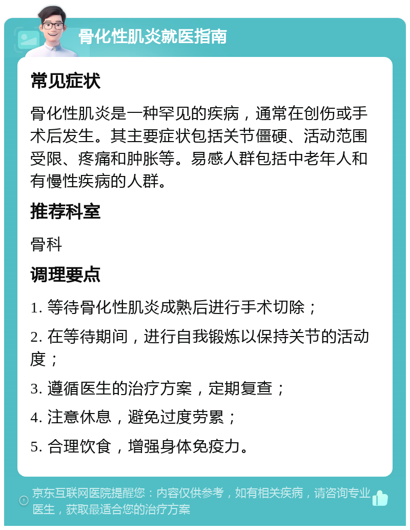 骨化性肌炎就医指南 常见症状 骨化性肌炎是一种罕见的疾病，通常在创伤或手术后发生。其主要症状包括关节僵硬、活动范围受限、疼痛和肿胀等。易感人群包括中老年人和有慢性疾病的人群。 推荐科室 骨科 调理要点 1. 等待骨化性肌炎成熟后进行手术切除； 2. 在等待期间，进行自我锻炼以保持关节的活动度； 3. 遵循医生的治疗方案，定期复查； 4. 注意休息，避免过度劳累； 5. 合理饮食，增强身体免疫力。