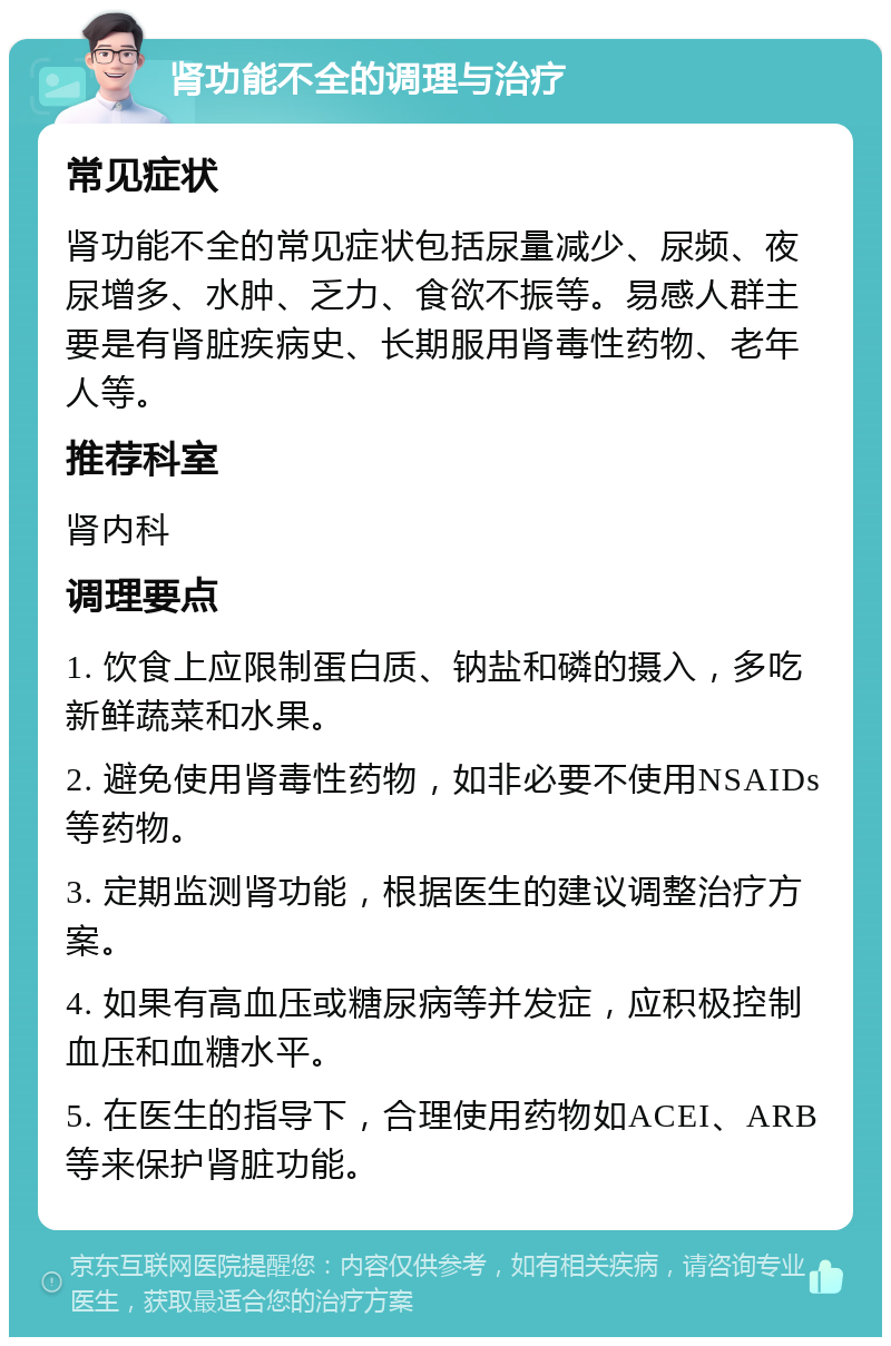 肾功能不全的调理与治疗 常见症状 肾功能不全的常见症状包括尿量减少、尿频、夜尿增多、水肿、乏力、食欲不振等。易感人群主要是有肾脏疾病史、长期服用肾毒性药物、老年人等。 推荐科室 肾内科 调理要点 1. 饮食上应限制蛋白质、钠盐和磷的摄入，多吃新鲜蔬菜和水果。 2. 避免使用肾毒性药物，如非必要不使用NSAIDs等药物。 3. 定期监测肾功能，根据医生的建议调整治疗方案。 4. 如果有高血压或糖尿病等并发症，应积极控制血压和血糖水平。 5. 在医生的指导下，合理使用药物如ACEI、ARB等来保护肾脏功能。