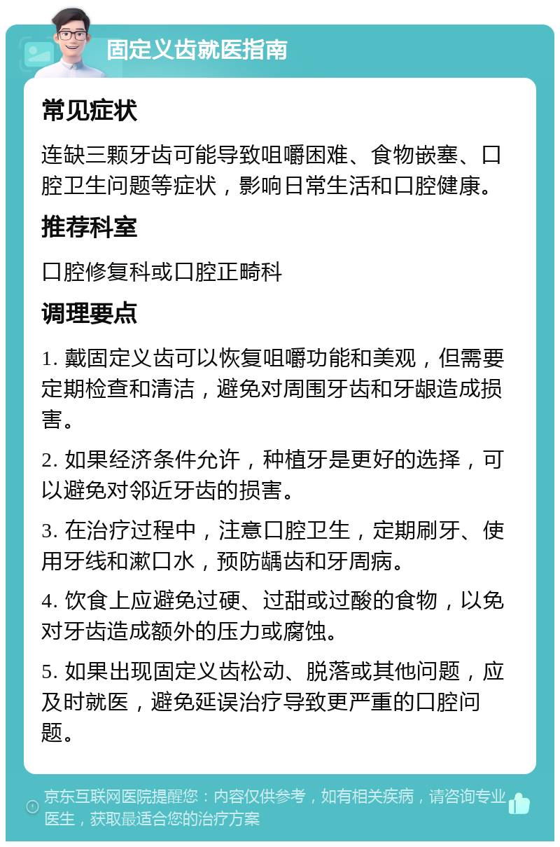 固定义齿就医指南 常见症状 连缺三颗牙齿可能导致咀嚼困难、食物嵌塞、口腔卫生问题等症状，影响日常生活和口腔健康。 推荐科室 口腔修复科或口腔正畸科 调理要点 1. 戴固定义齿可以恢复咀嚼功能和美观，但需要定期检查和清洁，避免对周围牙齿和牙龈造成损害。 2. 如果经济条件允许，种植牙是更好的选择，可以避免对邻近牙齿的损害。 3. 在治疗过程中，注意口腔卫生，定期刷牙、使用牙线和漱口水，预防龋齿和牙周病。 4. 饮食上应避免过硬、过甜或过酸的食物，以免对牙齿造成额外的压力或腐蚀。 5. 如果出现固定义齿松动、脱落或其他问题，应及时就医，避免延误治疗导致更严重的口腔问题。