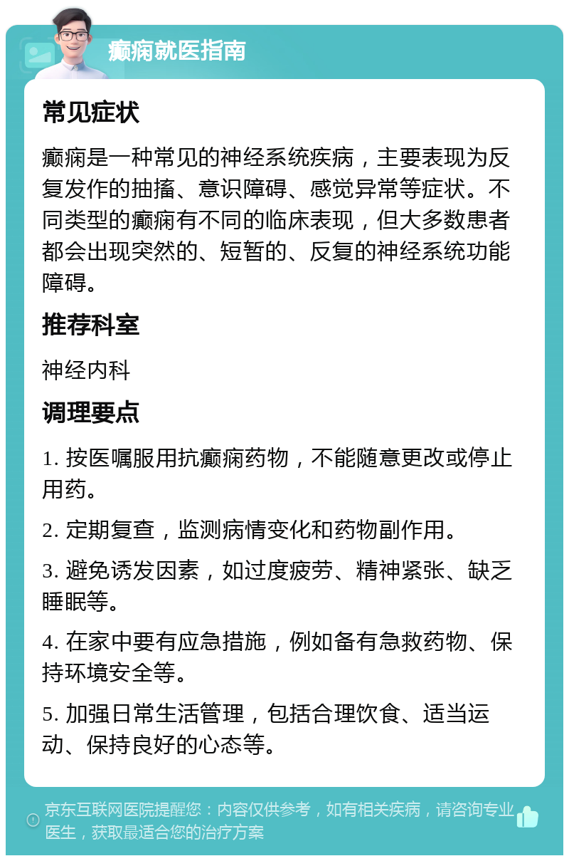 癫痫就医指南 常见症状 癫痫是一种常见的神经系统疾病，主要表现为反复发作的抽搐、意识障碍、感觉异常等症状。不同类型的癫痫有不同的临床表现，但大多数患者都会出现突然的、短暂的、反复的神经系统功能障碍。 推荐科室 神经内科 调理要点 1. 按医嘱服用抗癫痫药物，不能随意更改或停止用药。 2. 定期复查，监测病情变化和药物副作用。 3. 避免诱发因素，如过度疲劳、精神紧张、缺乏睡眠等。 4. 在家中要有应急措施，例如备有急救药物、保持环境安全等。 5. 加强日常生活管理，包括合理饮食、适当运动、保持良好的心态等。