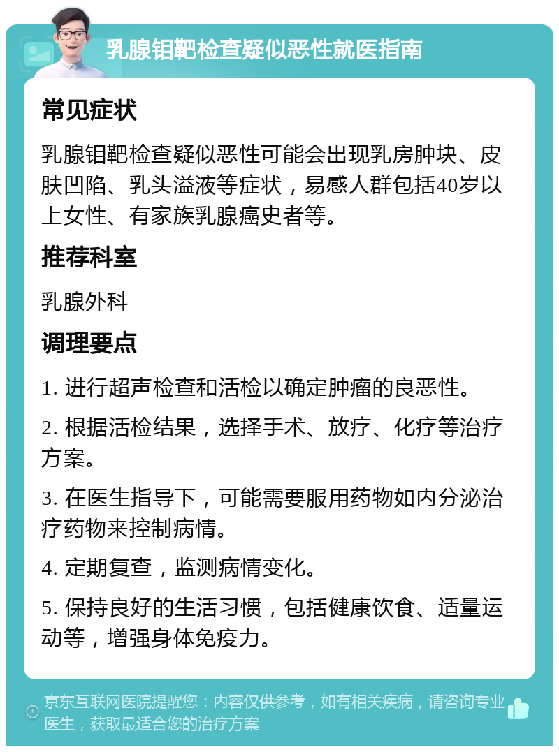 乳腺钼靶检查疑似恶性就医指南 常见症状 乳腺钼靶检查疑似恶性可能会出现乳房肿块、皮肤凹陷、乳头溢液等症状，易感人群包括40岁以上女性、有家族乳腺癌史者等。 推荐科室 乳腺外科 调理要点 1. 进行超声检查和活检以确定肿瘤的良恶性。 2. 根据活检结果，选择手术、放疗、化疗等治疗方案。 3. 在医生指导下，可能需要服用药物如内分泌治疗药物来控制病情。 4. 定期复查，监测病情变化。 5. 保持良好的生活习惯，包括健康饮食、适量运动等，增强身体免疫力。