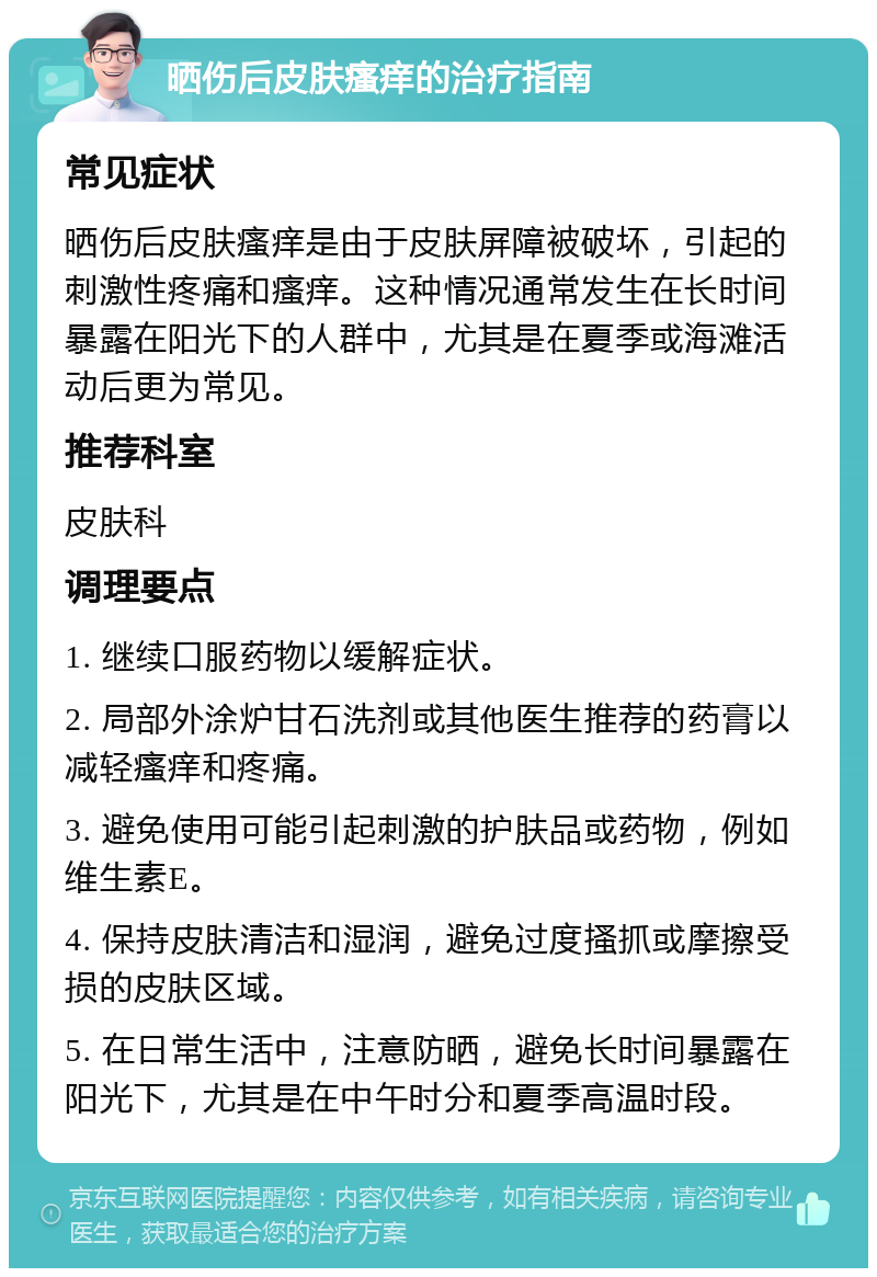 晒伤后皮肤瘙痒的治疗指南 常见症状 晒伤后皮肤瘙痒是由于皮肤屏障被破坏，引起的刺激性疼痛和瘙痒。这种情况通常发生在长时间暴露在阳光下的人群中，尤其是在夏季或海滩活动后更为常见。 推荐科室 皮肤科 调理要点 1. 继续口服药物以缓解症状。 2. 局部外涂炉甘石洗剂或其他医生推荐的药膏以减轻瘙痒和疼痛。 3. 避免使用可能引起刺激的护肤品或药物，例如维生素E。 4. 保持皮肤清洁和湿润，避免过度搔抓或摩擦受损的皮肤区域。 5. 在日常生活中，注意防晒，避免长时间暴露在阳光下，尤其是在中午时分和夏季高温时段。