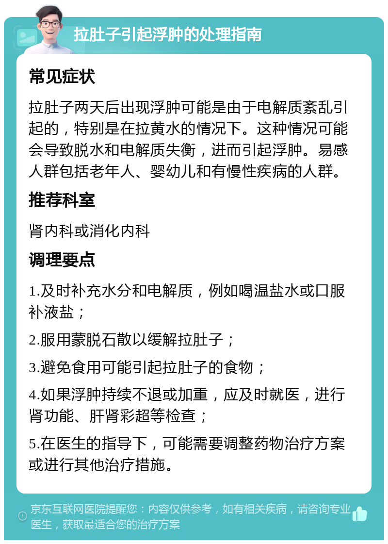 拉肚子引起浮肿的处理指南 常见症状 拉肚子两天后出现浮肿可能是由于电解质紊乱引起的，特别是在拉黄水的情况下。这种情况可能会导致脱水和电解质失衡，进而引起浮肿。易感人群包括老年人、婴幼儿和有慢性疾病的人群。 推荐科室 肾内科或消化内科 调理要点 1.及时补充水分和电解质，例如喝温盐水或口服补液盐； 2.服用蒙脱石散以缓解拉肚子； 3.避免食用可能引起拉肚子的食物； 4.如果浮肿持续不退或加重，应及时就医，进行肾功能、肝肾彩超等检查； 5.在医生的指导下，可能需要调整药物治疗方案或进行其他治疗措施。