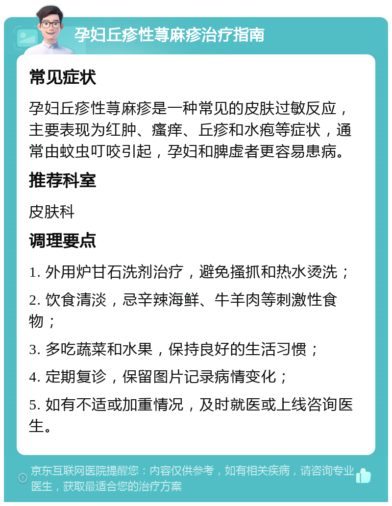 孕妇丘疹性荨麻疹治疗指南 常见症状 孕妇丘疹性荨麻疹是一种常见的皮肤过敏反应，主要表现为红肿、瘙痒、丘疹和水疱等症状，通常由蚊虫叮咬引起，孕妇和脾虚者更容易患病。 推荐科室 皮肤科 调理要点 1. 外用炉甘石洗剂治疗，避免搔抓和热水烫洗； 2. 饮食清淡，忌辛辣海鲜、牛羊肉等刺激性食物； 3. 多吃蔬菜和水果，保持良好的生活习惯； 4. 定期复诊，保留图片记录病情变化； 5. 如有不适或加重情况，及时就医或上线咨询医生。