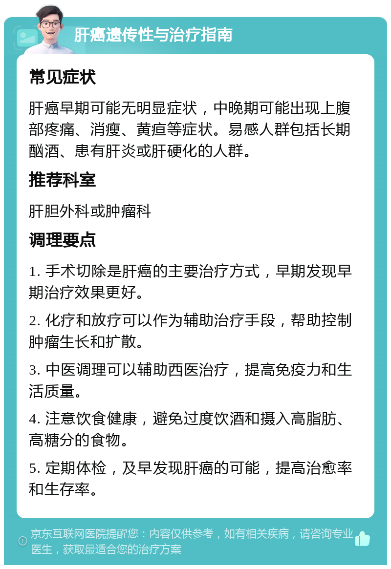 肝癌遗传性与治疗指南 常见症状 肝癌早期可能无明显症状，中晚期可能出现上腹部疼痛、消瘦、黄疸等症状。易感人群包括长期酗酒、患有肝炎或肝硬化的人群。 推荐科室 肝胆外科或肿瘤科 调理要点 1. 手术切除是肝癌的主要治疗方式，早期发现早期治疗效果更好。 2. 化疗和放疗可以作为辅助治疗手段，帮助控制肿瘤生长和扩散。 3. 中医调理可以辅助西医治疗，提高免疫力和生活质量。 4. 注意饮食健康，避免过度饮酒和摄入高脂肪、高糖分的食物。 5. 定期体检，及早发现肝癌的可能，提高治愈率和生存率。