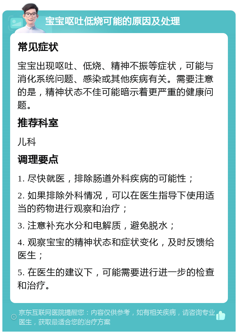 宝宝呕吐低烧可能的原因及处理 常见症状 宝宝出现呕吐、低烧、精神不振等症状，可能与消化系统问题、感染或其他疾病有关。需要注意的是，精神状态不佳可能暗示着更严重的健康问题。 推荐科室 儿科 调理要点 1. 尽快就医，排除肠道外科疾病的可能性； 2. 如果排除外科情况，可以在医生指导下使用适当的药物进行观察和治疗； 3. 注意补充水分和电解质，避免脱水； 4. 观察宝宝的精神状态和症状变化，及时反馈给医生； 5. 在医生的建议下，可能需要进行进一步的检查和治疗。