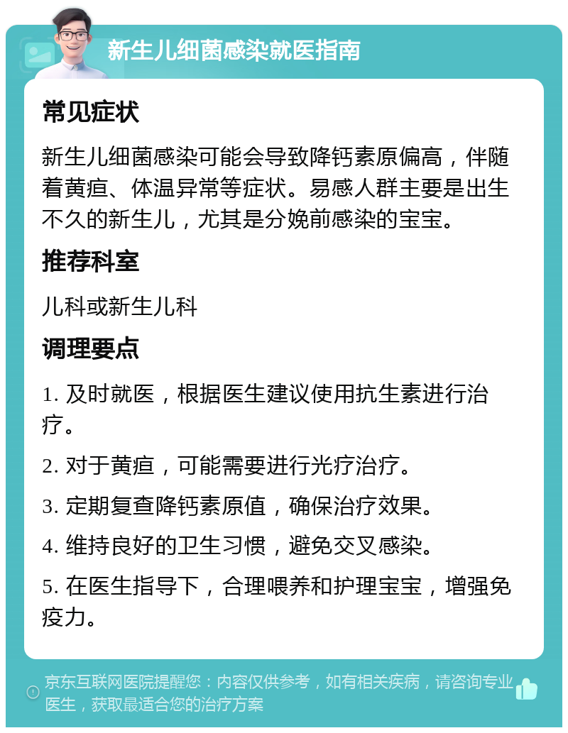 新生儿细菌感染就医指南 常见症状 新生儿细菌感染可能会导致降钙素原偏高，伴随着黄疸、体温异常等症状。易感人群主要是出生不久的新生儿，尤其是分娩前感染的宝宝。 推荐科室 儿科或新生儿科 调理要点 1. 及时就医，根据医生建议使用抗生素进行治疗。 2. 对于黄疸，可能需要进行光疗治疗。 3. 定期复查降钙素原值，确保治疗效果。 4. 维持良好的卫生习惯，避免交叉感染。 5. 在医生指导下，合理喂养和护理宝宝，增强免疫力。