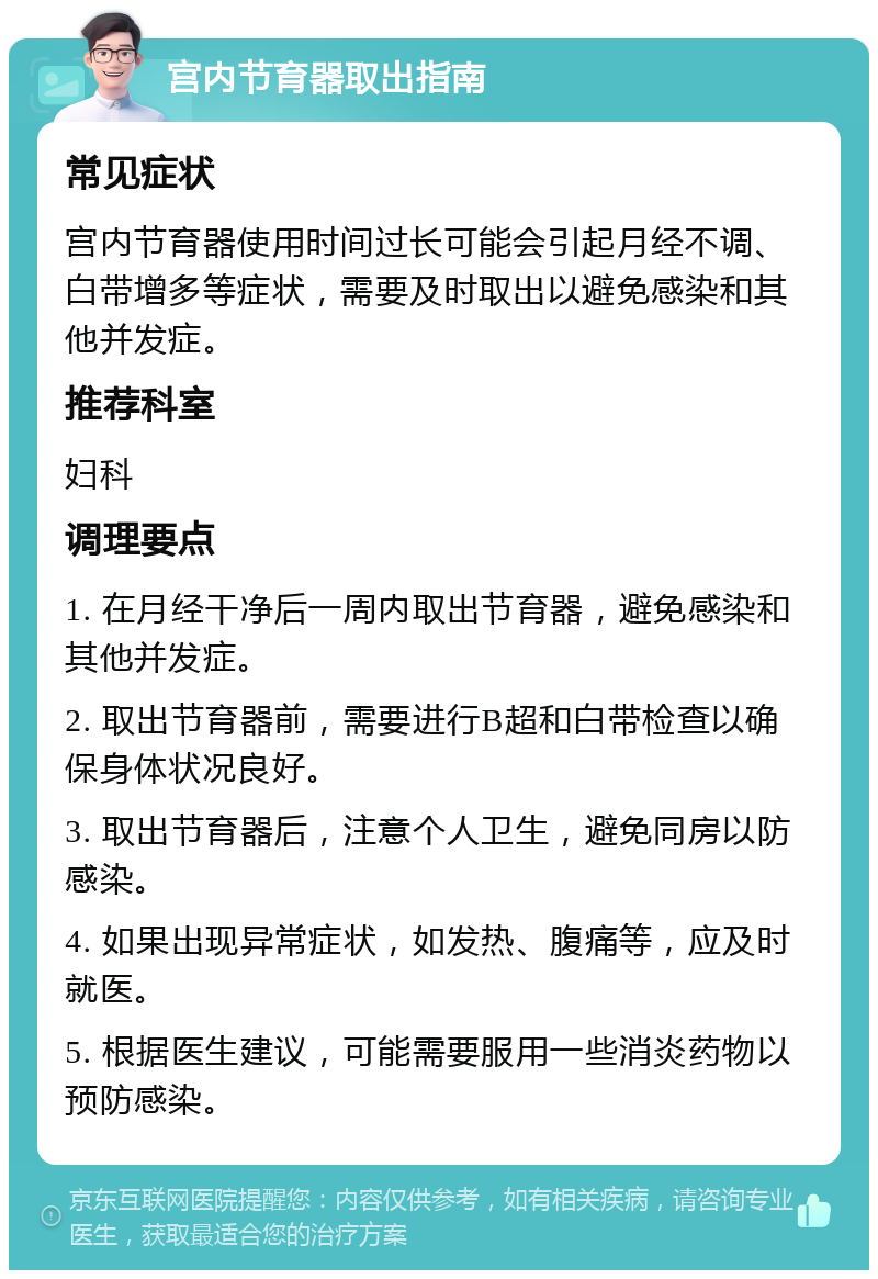 宫内节育器取出指南 常见症状 宫内节育器使用时间过长可能会引起月经不调、白带增多等症状，需要及时取出以避免感染和其他并发症。 推荐科室 妇科 调理要点 1. 在月经干净后一周内取出节育器，避免感染和其他并发症。 2. 取出节育器前，需要进行B超和白带检查以确保身体状况良好。 3. 取出节育器后，注意个人卫生，避免同房以防感染。 4. 如果出现异常症状，如发热、腹痛等，应及时就医。 5. 根据医生建议，可能需要服用一些消炎药物以预防感染。