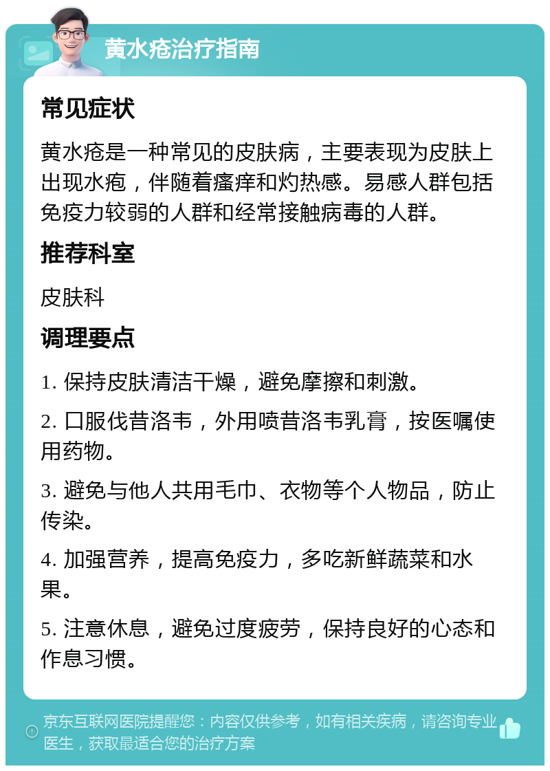 黄水疮治疗指南 常见症状 黄水疮是一种常见的皮肤病，主要表现为皮肤上出现水疱，伴随着瘙痒和灼热感。易感人群包括免疫力较弱的人群和经常接触病毒的人群。 推荐科室 皮肤科 调理要点 1. 保持皮肤清洁干燥，避免摩擦和刺激。 2. 口服伐昔洛韦，外用喷昔洛韦乳膏，按医嘱使用药物。 3. 避免与他人共用毛巾、衣物等个人物品，防止传染。 4. 加强营养，提高免疫力，多吃新鲜蔬菜和水果。 5. 注意休息，避免过度疲劳，保持良好的心态和作息习惯。