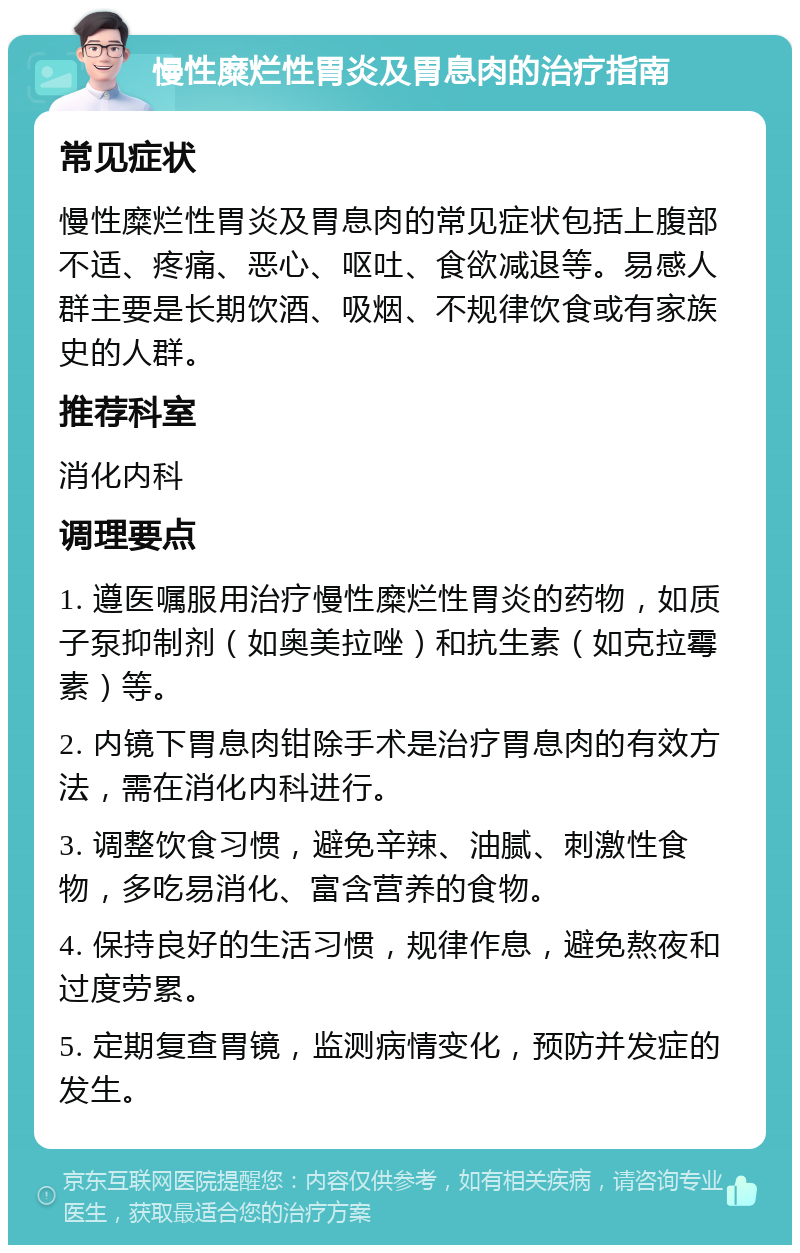 慢性糜烂性胃炎及胃息肉的治疗指南 常见症状 慢性糜烂性胃炎及胃息肉的常见症状包括上腹部不适、疼痛、恶心、呕吐、食欲减退等。易感人群主要是长期饮酒、吸烟、不规律饮食或有家族史的人群。 推荐科室 消化内科 调理要点 1. 遵医嘱服用治疗慢性糜烂性胃炎的药物，如质子泵抑制剂（如奥美拉唑）和抗生素（如克拉霉素）等。 2. 内镜下胃息肉钳除手术是治疗胃息肉的有效方法，需在消化内科进行。 3. 调整饮食习惯，避免辛辣、油腻、刺激性食物，多吃易消化、富含营养的食物。 4. 保持良好的生活习惯，规律作息，避免熬夜和过度劳累。 5. 定期复查胃镜，监测病情变化，预防并发症的发生。