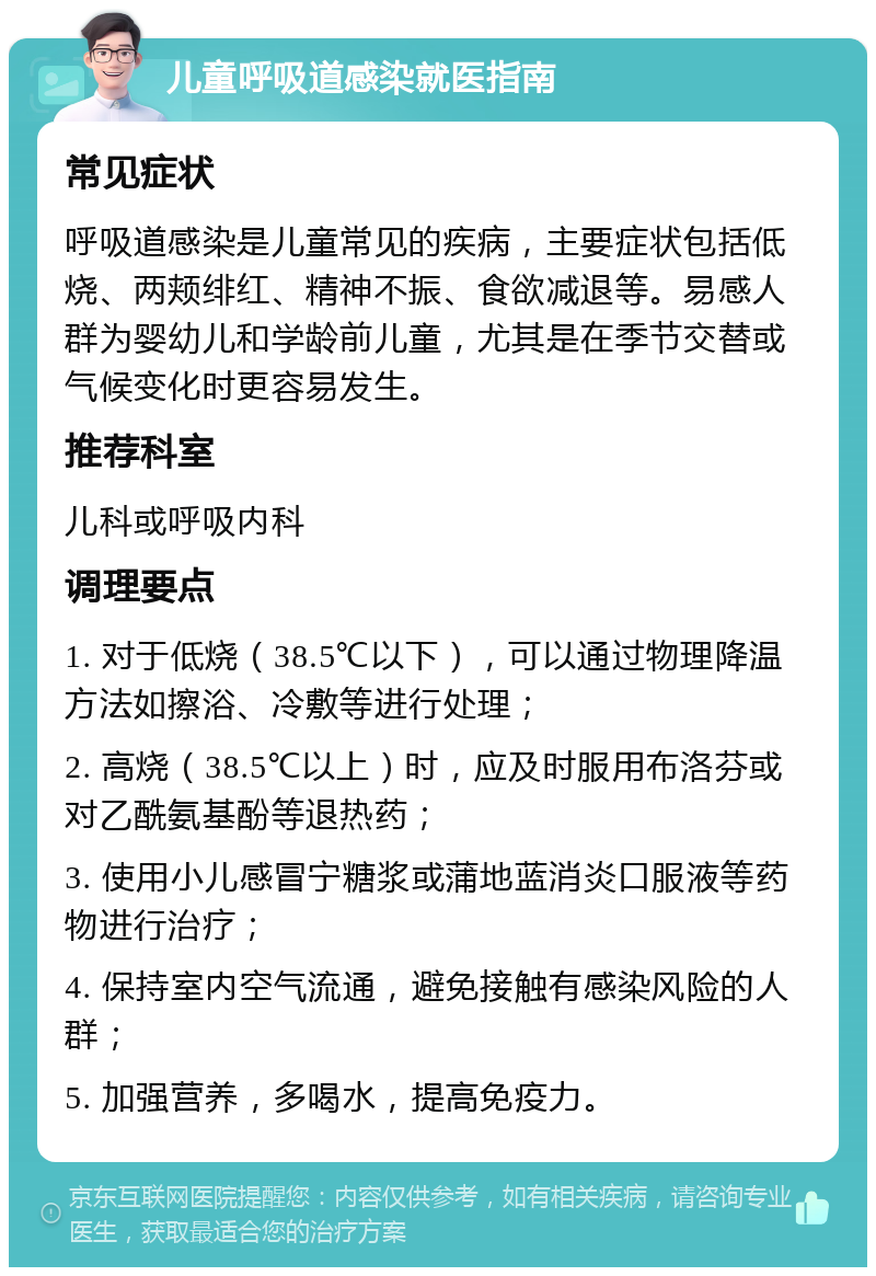 儿童呼吸道感染就医指南 常见症状 呼吸道感染是儿童常见的疾病，主要症状包括低烧、两颊绯红、精神不振、食欲减退等。易感人群为婴幼儿和学龄前儿童，尤其是在季节交替或气候变化时更容易发生。 推荐科室 儿科或呼吸内科 调理要点 1. 对于低烧（38.5℃以下），可以通过物理降温方法如擦浴、冷敷等进行处理； 2. 高烧（38.5℃以上）时，应及时服用布洛芬或对乙酰氨基酚等退热药； 3. 使用小儿感冒宁糖浆或蒲地蓝消炎口服液等药物进行治疗； 4. 保持室内空气流通，避免接触有感染风险的人群； 5. 加强营养，多喝水，提高免疫力。