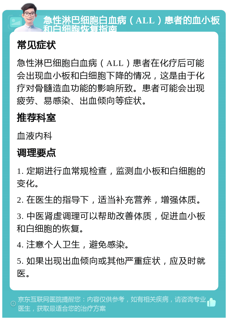 急性淋巴细胞白血病（ALL）患者的血小板和白细胞恢复指南 常见症状 急性淋巴细胞白血病（ALL）患者在化疗后可能会出现血小板和白细胞下降的情况，这是由于化疗对骨髓造血功能的影响所致。患者可能会出现疲劳、易感染、出血倾向等症状。 推荐科室 血液内科 调理要点 1. 定期进行血常规检查，监测血小板和白细胞的变化。 2. 在医生的指导下，适当补充营养，增强体质。 3. 中医肾虚调理可以帮助改善体质，促进血小板和白细胞的恢复。 4. 注意个人卫生，避免感染。 5. 如果出现出血倾向或其他严重症状，应及时就医。