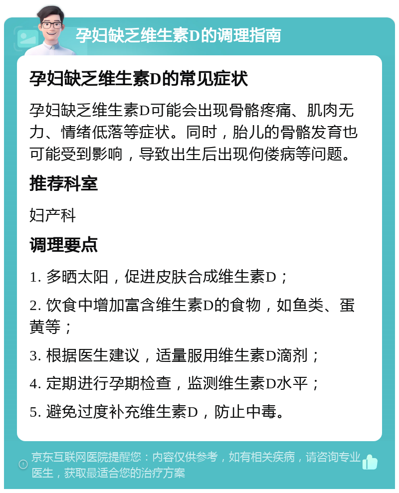 孕妇缺乏维生素D的调理指南 孕妇缺乏维生素D的常见症状 孕妇缺乏维生素D可能会出现骨骼疼痛、肌肉无力、情绪低落等症状。同时，胎儿的骨骼发育也可能受到影响，导致出生后出现佝偻病等问题。 推荐科室 妇产科 调理要点 1. 多晒太阳，促进皮肤合成维生素D； 2. 饮食中增加富含维生素D的食物，如鱼类、蛋黄等； 3. 根据医生建议，适量服用维生素D滴剂； 4. 定期进行孕期检查，监测维生素D水平； 5. 避免过度补充维生素D，防止中毒。