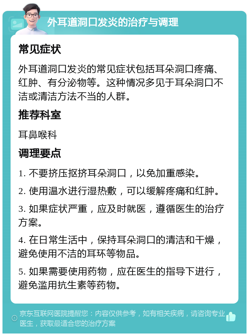 外耳道洞口发炎的治疗与调理 常见症状 外耳道洞口发炎的常见症状包括耳朵洞口疼痛、红肿、有分泌物等。这种情况多见于耳朵洞口不洁或清洁方法不当的人群。 推荐科室 耳鼻喉科 调理要点 1. 不要挤压抠挤耳朵洞口，以免加重感染。 2. 使用温水进行湿热敷，可以缓解疼痛和红肿。 3. 如果症状严重，应及时就医，遵循医生的治疗方案。 4. 在日常生活中，保持耳朵洞口的清洁和干燥，避免使用不洁的耳环等物品。 5. 如果需要使用药物，应在医生的指导下进行，避免滥用抗生素等药物。