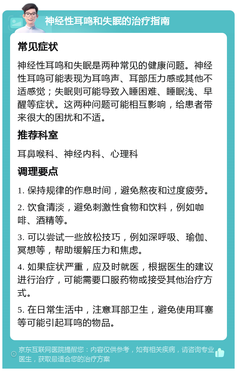 神经性耳鸣和失眠的治疗指南 常见症状 神经性耳鸣和失眠是两种常见的健康问题。神经性耳鸣可能表现为耳鸣声、耳部压力感或其他不适感觉；失眠则可能导致入睡困难、睡眠浅、早醒等症状。这两种问题可能相互影响，给患者带来很大的困扰和不适。 推荐科室 耳鼻喉科、神经内科、心理科 调理要点 1. 保持规律的作息时间，避免熬夜和过度疲劳。 2. 饮食清淡，避免刺激性食物和饮料，例如咖啡、酒精等。 3. 可以尝试一些放松技巧，例如深呼吸、瑜伽、冥想等，帮助缓解压力和焦虑。 4. 如果症状严重，应及时就医，根据医生的建议进行治疗，可能需要口服药物或接受其他治疗方式。 5. 在日常生活中，注意耳部卫生，避免使用耳塞等可能引起耳鸣的物品。