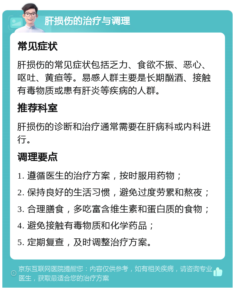 肝损伤的治疗与调理 常见症状 肝损伤的常见症状包括乏力、食欲不振、恶心、呕吐、黄疸等。易感人群主要是长期酗酒、接触有毒物质或患有肝炎等疾病的人群。 推荐科室 肝损伤的诊断和治疗通常需要在肝病科或内科进行。 调理要点 1. 遵循医生的治疗方案，按时服用药物； 2. 保持良好的生活习惯，避免过度劳累和熬夜； 3. 合理膳食，多吃富含维生素和蛋白质的食物； 4. 避免接触有毒物质和化学药品； 5. 定期复查，及时调整治疗方案。