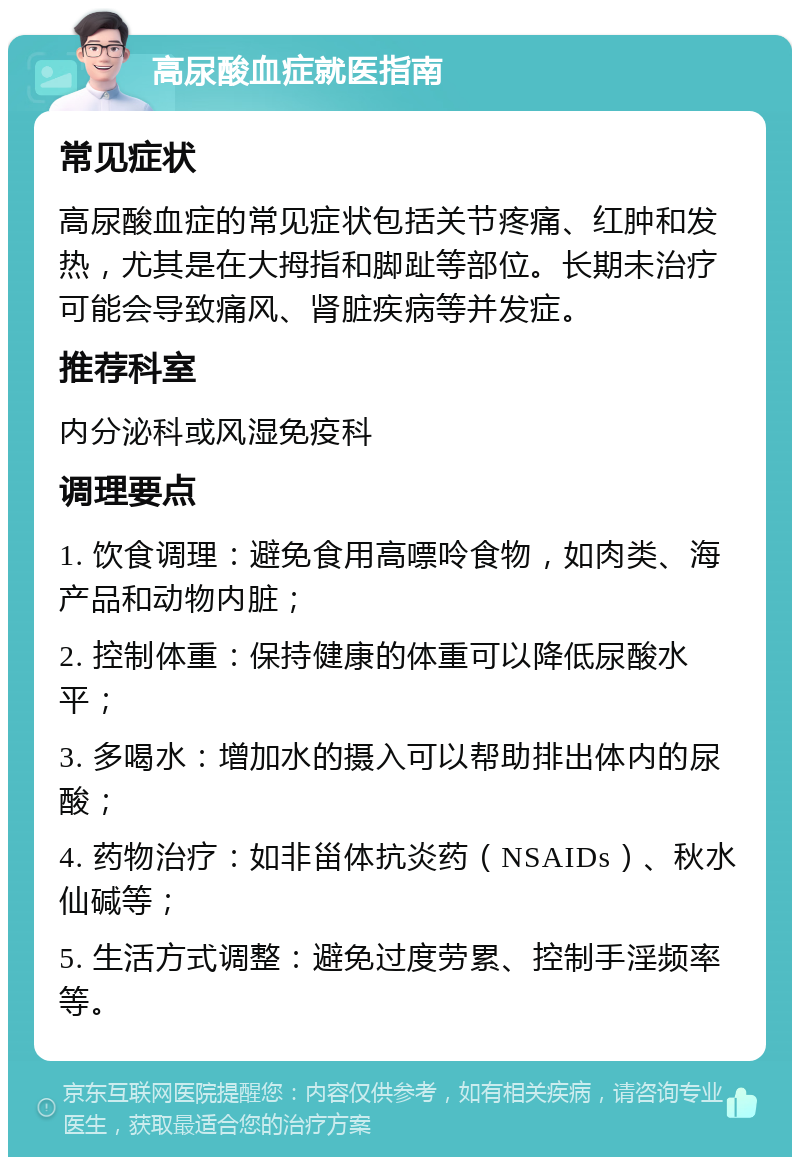 高尿酸血症就医指南 常见症状 高尿酸血症的常见症状包括关节疼痛、红肿和发热，尤其是在大拇指和脚趾等部位。长期未治疗可能会导致痛风、肾脏疾病等并发症。 推荐科室 内分泌科或风湿免疫科 调理要点 1. 饮食调理：避免食用高嘌呤食物，如肉类、海产品和动物内脏； 2. 控制体重：保持健康的体重可以降低尿酸水平； 3. 多喝水：增加水的摄入可以帮助排出体内的尿酸； 4. 药物治疗：如非甾体抗炎药（NSAIDs）、秋水仙碱等； 5. 生活方式调整：避免过度劳累、控制手淫频率等。