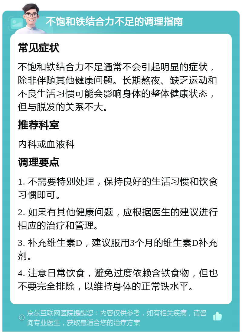 不饱和铁结合力不足的调理指南 常见症状 不饱和铁结合力不足通常不会引起明显的症状，除非伴随其他健康问题。长期熬夜、缺乏运动和不良生活习惯可能会影响身体的整体健康状态，但与脱发的关系不大。 推荐科室 内科或血液科 调理要点 1. 不需要特别处理，保持良好的生活习惯和饮食习惯即可。 2. 如果有其他健康问题，应根据医生的建议进行相应的治疗和管理。 3. 补充维生素D，建议服用3个月的维生素D补充剂。 4. 注意日常饮食，避免过度依赖含铁食物，但也不要完全排除，以维持身体的正常铁水平。