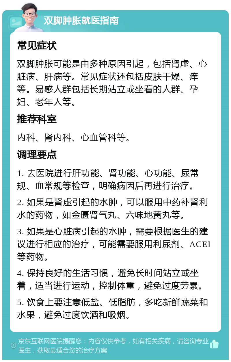 双脚肿胀就医指南 常见症状 双脚肿胀可能是由多种原因引起，包括肾虚、心脏病、肝病等。常见症状还包括皮肤干燥、痒等。易感人群包括长期站立或坐着的人群、孕妇、老年人等。 推荐科室 内科、肾内科、心血管科等。 调理要点 1. 去医院进行肝功能、肾功能、心功能、尿常规、血常规等检查，明确病因后再进行治疗。 2. 如果是肾虚引起的水肿，可以服用中药补肾利水的药物，如金匮肾气丸、六味地黄丸等。 3. 如果是心脏病引起的水肿，需要根据医生的建议进行相应的治疗，可能需要服用利尿剂、ACEI等药物。 4. 保持良好的生活习惯，避免长时间站立或坐着，适当进行运动，控制体重，避免过度劳累。 5. 饮食上要注意低盐、低脂肪，多吃新鲜蔬菜和水果，避免过度饮酒和吸烟。