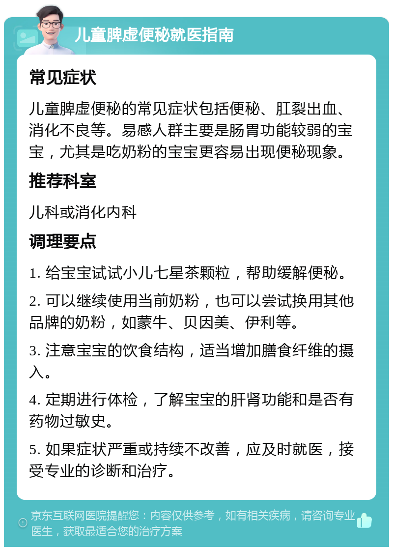 儿童脾虚便秘就医指南 常见症状 儿童脾虚便秘的常见症状包括便秘、肛裂出血、消化不良等。易感人群主要是肠胃功能较弱的宝宝，尤其是吃奶粉的宝宝更容易出现便秘现象。 推荐科室 儿科或消化内科 调理要点 1. 给宝宝试试小儿七星茶颗粒，帮助缓解便秘。 2. 可以继续使用当前奶粉，也可以尝试换用其他品牌的奶粉，如蒙牛、贝因美、伊利等。 3. 注意宝宝的饮食结构，适当增加膳食纤维的摄入。 4. 定期进行体检，了解宝宝的肝肾功能和是否有药物过敏史。 5. 如果症状严重或持续不改善，应及时就医，接受专业的诊断和治疗。