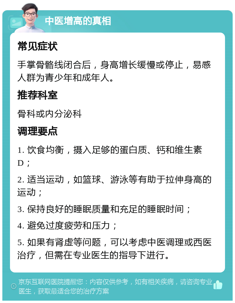 中医增高的真相 常见症状 手掌骨骼线闭合后，身高增长缓慢或停止，易感人群为青少年和成年人。 推荐科室 骨科或内分泌科 调理要点 1. 饮食均衡，摄入足够的蛋白质、钙和维生素D； 2. 适当运动，如篮球、游泳等有助于拉伸身高的运动； 3. 保持良好的睡眠质量和充足的睡眠时间； 4. 避免过度疲劳和压力； 5. 如果有肾虚等问题，可以考虑中医调理或西医治疗，但需在专业医生的指导下进行。