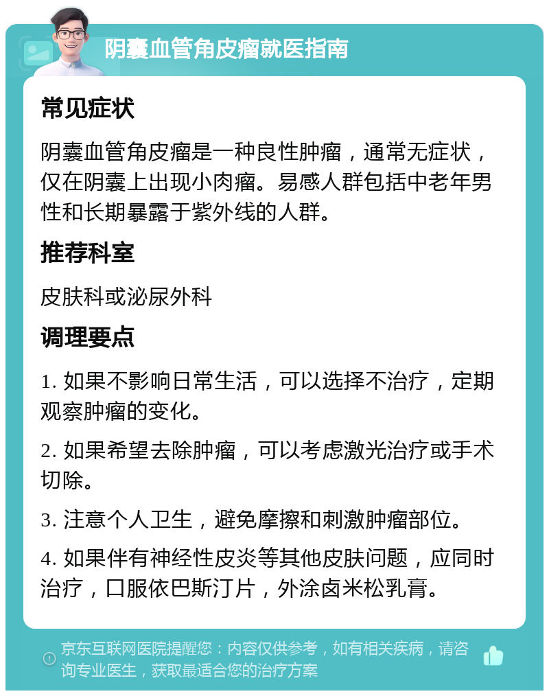 阴囊血管角皮瘤就医指南 常见症状 阴囊血管角皮瘤是一种良性肿瘤，通常无症状，仅在阴囊上出现小肉瘤。易感人群包括中老年男性和长期暴露于紫外线的人群。 推荐科室 皮肤科或泌尿外科 调理要点 1. 如果不影响日常生活，可以选择不治疗，定期观察肿瘤的变化。 2. 如果希望去除肿瘤，可以考虑激光治疗或手术切除。 3. 注意个人卫生，避免摩擦和刺激肿瘤部位。 4. 如果伴有神经性皮炎等其他皮肤问题，应同时治疗，口服依巴斯汀片，外涂卤米松乳膏。