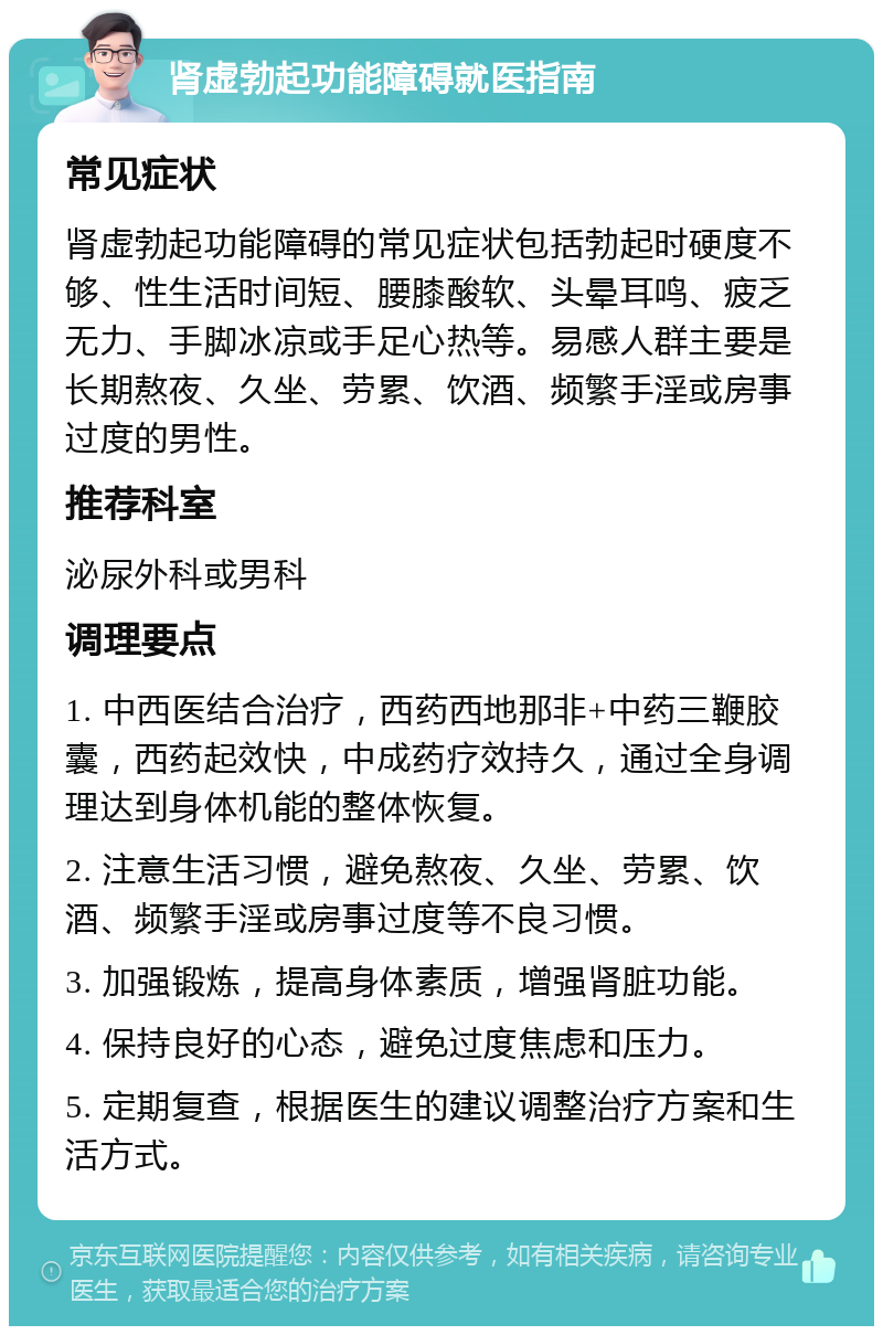 肾虚勃起功能障碍就医指南 常见症状 肾虚勃起功能障碍的常见症状包括勃起时硬度不够、性生活时间短、腰膝酸软、头晕耳鸣、疲乏无力、手脚冰凉或手足心热等。易感人群主要是长期熬夜、久坐、劳累、饮酒、频繁手淫或房事过度的男性。 推荐科室 泌尿外科或男科 调理要点 1. 中西医结合治疗，西药西地那非+中药三鞭胶囊，西药起效快，中成药疗效持久，通过全身调理达到身体机能的整体恢复。 2. 注意生活习惯，避免熬夜、久坐、劳累、饮酒、频繁手淫或房事过度等不良习惯。 3. 加强锻炼，提高身体素质，增强肾脏功能。 4. 保持良好的心态，避免过度焦虑和压力。 5. 定期复查，根据医生的建议调整治疗方案和生活方式。