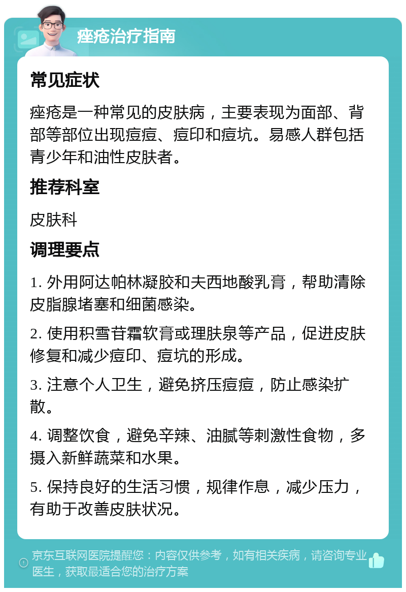 痤疮治疗指南 常见症状 痤疮是一种常见的皮肤病，主要表现为面部、背部等部位出现痘痘、痘印和痘坑。易感人群包括青少年和油性皮肤者。 推荐科室 皮肤科 调理要点 1. 外用阿达帕林凝胶和夫西地酸乳膏，帮助清除皮脂腺堵塞和细菌感染。 2. 使用积雪苷霜软膏或理肤泉等产品，促进皮肤修复和减少痘印、痘坑的形成。 3. 注意个人卫生，避免挤压痘痘，防止感染扩散。 4. 调整饮食，避免辛辣、油腻等刺激性食物，多摄入新鲜蔬菜和水果。 5. 保持良好的生活习惯，规律作息，减少压力，有助于改善皮肤状况。