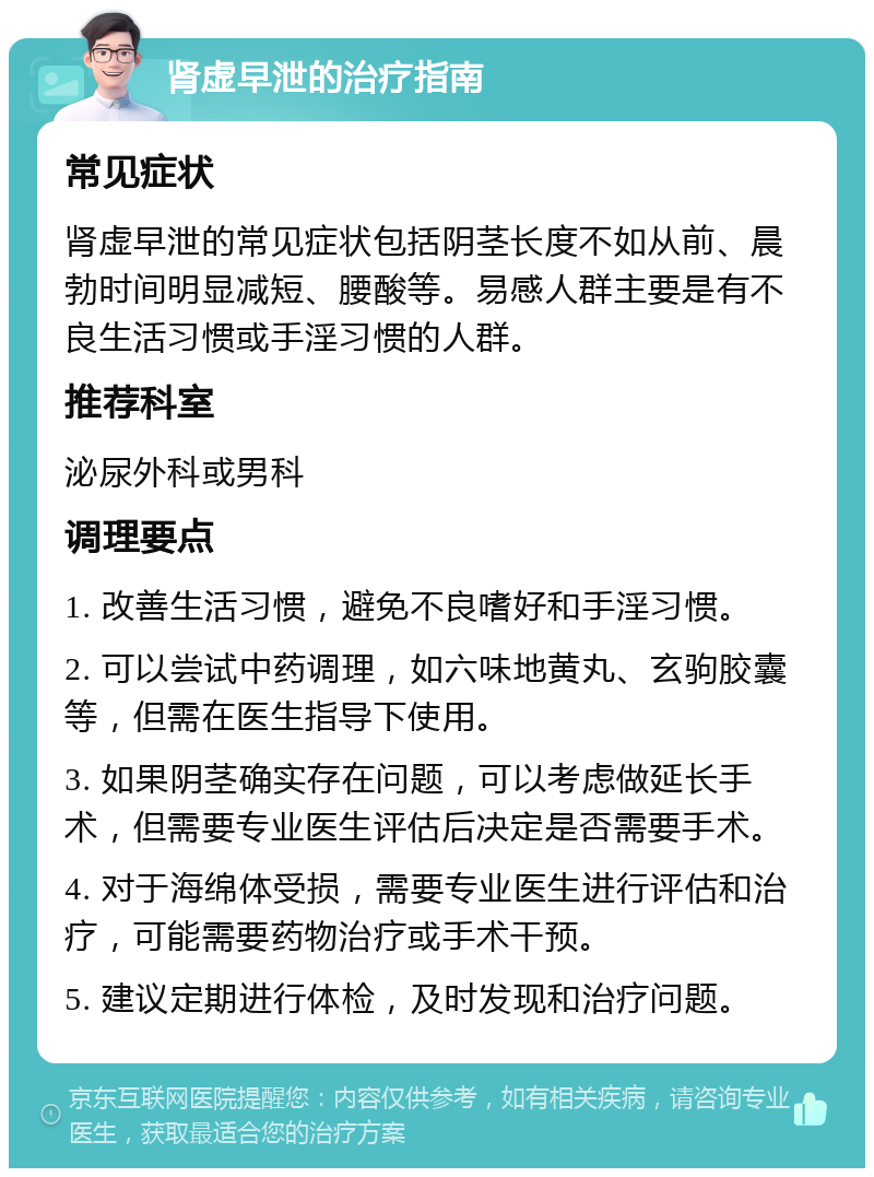 肾虚早泄的治疗指南 常见症状 肾虚早泄的常见症状包括阴茎长度不如从前、晨勃时间明显减短、腰酸等。易感人群主要是有不良生活习惯或手淫习惯的人群。 推荐科室 泌尿外科或男科 调理要点 1. 改善生活习惯，避免不良嗜好和手淫习惯。 2. 可以尝试中药调理，如六味地黄丸、玄驹胶囊等，但需在医生指导下使用。 3. 如果阴茎确实存在问题，可以考虑做延长手术，但需要专业医生评估后决定是否需要手术。 4. 对于海绵体受损，需要专业医生进行评估和治疗，可能需要药物治疗或手术干预。 5. 建议定期进行体检，及时发现和治疗问题。