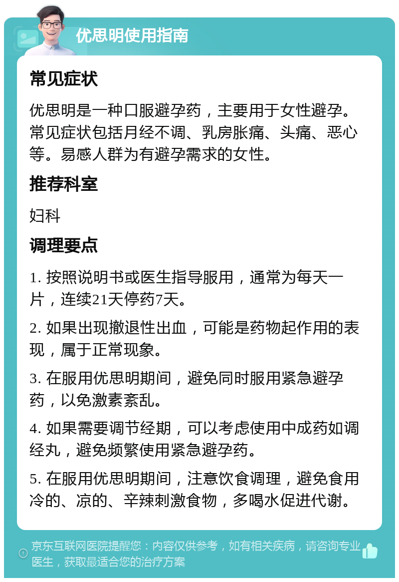 优思明使用指南 常见症状 优思明是一种口服避孕药，主要用于女性避孕。常见症状包括月经不调、乳房胀痛、头痛、恶心等。易感人群为有避孕需求的女性。 推荐科室 妇科 调理要点 1. 按照说明书或医生指导服用，通常为每天一片，连续21天停药7天。 2. 如果出现撤退性出血，可能是药物起作用的表现，属于正常现象。 3. 在服用优思明期间，避免同时服用紧急避孕药，以免激素紊乱。 4. 如果需要调节经期，可以考虑使用中成药如调经丸，避免频繁使用紧急避孕药。 5. 在服用优思明期间，注意饮食调理，避免食用冷的、凉的、辛辣刺激食物，多喝水促进代谢。