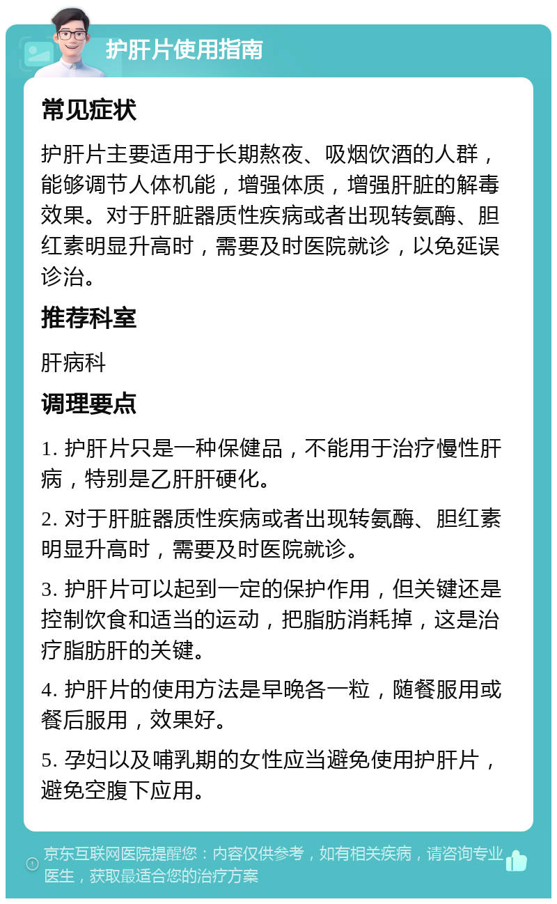 护肝片使用指南 常见症状 护肝片主要适用于长期熬夜、吸烟饮酒的人群，能够调节人体机能，增强体质，增强肝脏的解毒效果。对于肝脏器质性疾病或者出现转氨酶、胆红素明显升高时，需要及时医院就诊，以免延误诊治。 推荐科室 肝病科 调理要点 1. 护肝片只是一种保健品，不能用于治疗慢性肝病，特别是乙肝肝硬化。 2. 对于肝脏器质性疾病或者出现转氨酶、胆红素明显升高时，需要及时医院就诊。 3. 护肝片可以起到一定的保护作用，但关键还是控制饮食和适当的运动，把脂肪消耗掉，这是治疗脂肪肝的关键。 4. 护肝片的使用方法是早晚各一粒，随餐服用或餐后服用，效果好。 5. 孕妇以及哺乳期的女性应当避免使用护肝片，避免空腹下应用。