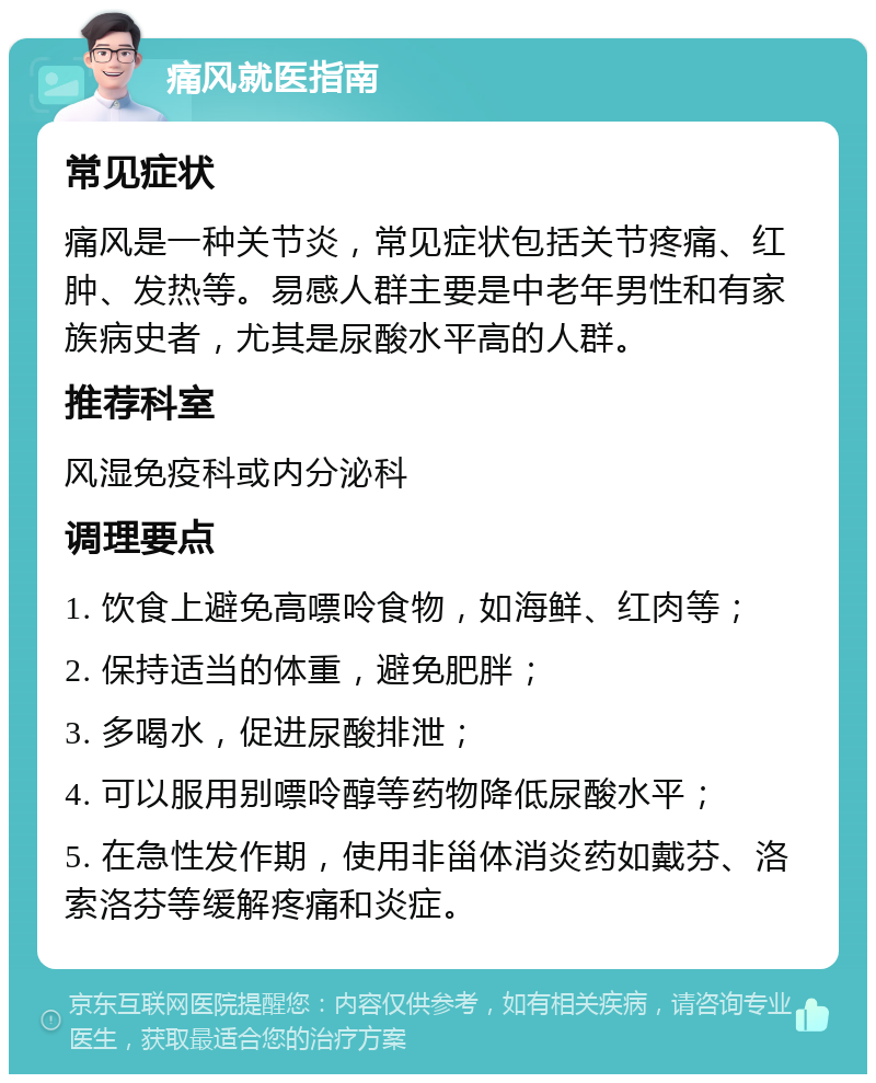 痛风就医指南 常见症状 痛风是一种关节炎，常见症状包括关节疼痛、红肿、发热等。易感人群主要是中老年男性和有家族病史者，尤其是尿酸水平高的人群。 推荐科室 风湿免疫科或内分泌科 调理要点 1. 饮食上避免高嘌呤食物，如海鲜、红肉等； 2. 保持适当的体重，避免肥胖； 3. 多喝水，促进尿酸排泄； 4. 可以服用别嘌呤醇等药物降低尿酸水平； 5. 在急性发作期，使用非甾体消炎药如戴芬、洛索洛芬等缓解疼痛和炎症。