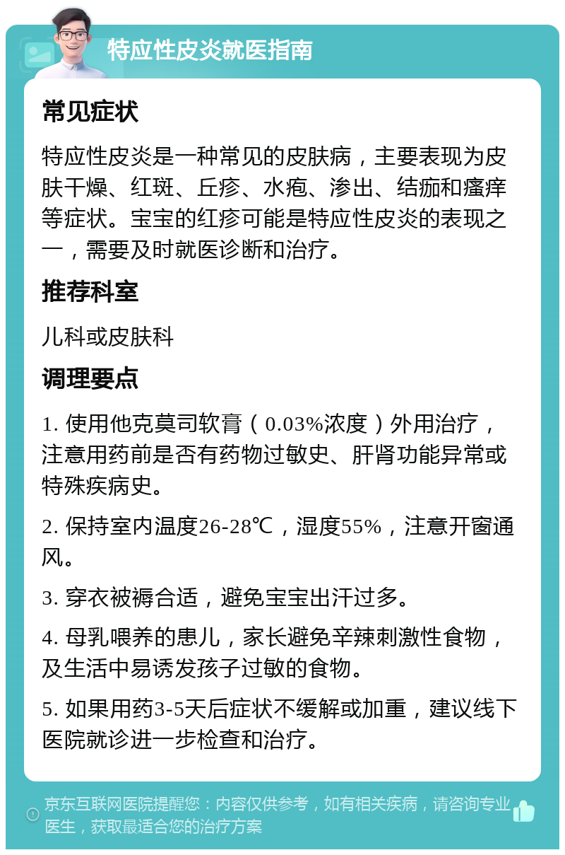 特应性皮炎就医指南 常见症状 特应性皮炎是一种常见的皮肤病，主要表现为皮肤干燥、红斑、丘疹、水疱、渗出、结痂和瘙痒等症状。宝宝的红疹可能是特应性皮炎的表现之一，需要及时就医诊断和治疗。 推荐科室 儿科或皮肤科 调理要点 1. 使用他克莫司软膏（0.03%浓度）外用治疗，注意用药前是否有药物过敏史、肝肾功能异常或特殊疾病史。 2. 保持室内温度26-28℃，湿度55%，注意开窗通风。 3. 穿衣被褥合适，避免宝宝出汗过多。 4. 母乳喂养的患儿，家长避免辛辣刺激性食物，及生活中易诱发孩子过敏的食物。 5. 如果用药3-5天后症状不缓解或加重，建议线下医院就诊进一步检查和治疗。