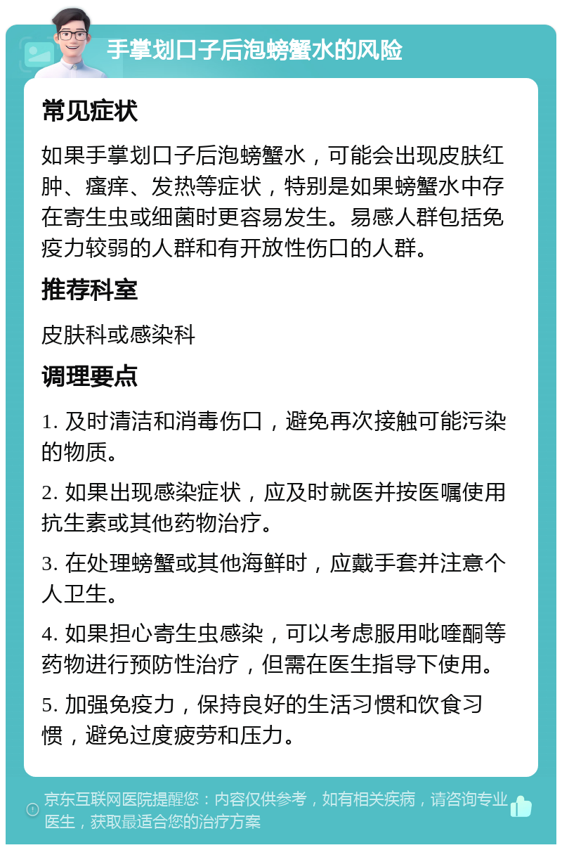 手掌划口子后泡螃蟹水的风险 常见症状 如果手掌划口子后泡螃蟹水，可能会出现皮肤红肿、瘙痒、发热等症状，特别是如果螃蟹水中存在寄生虫或细菌时更容易发生。易感人群包括免疫力较弱的人群和有开放性伤口的人群。 推荐科室 皮肤科或感染科 调理要点 1. 及时清洁和消毒伤口，避免再次接触可能污染的物质。 2. 如果出现感染症状，应及时就医并按医嘱使用抗生素或其他药物治疗。 3. 在处理螃蟹或其他海鲜时，应戴手套并注意个人卫生。 4. 如果担心寄生虫感染，可以考虑服用吡喹酮等药物进行预防性治疗，但需在医生指导下使用。 5. 加强免疫力，保持良好的生活习惯和饮食习惯，避免过度疲劳和压力。