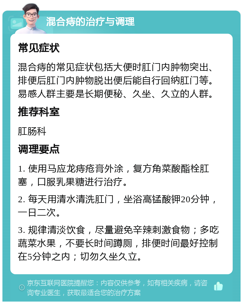 混合痔的治疗与调理 常见症状 混合痔的常见症状包括大便时肛门内肿物突出、排便后肛门内肿物脱出便后能自行回纳肛门等。易感人群主要是长期便秘、久坐、久立的人群。 推荐科室 肛肠科 调理要点 1. 使用马应龙痔疮膏外涂，复方角菜酸酯栓肛塞，口服乳果糖进行治疗。 2. 每天用清水清洗肛门，坐浴高锰酸钾20分钟，一日二次。 3. 规律清淡饮食，尽量避免辛辣刺激食物；多吃蔬菜水果，不要长时间蹲厕，排便时间最好控制在5分钟之内；切勿久坐久立。