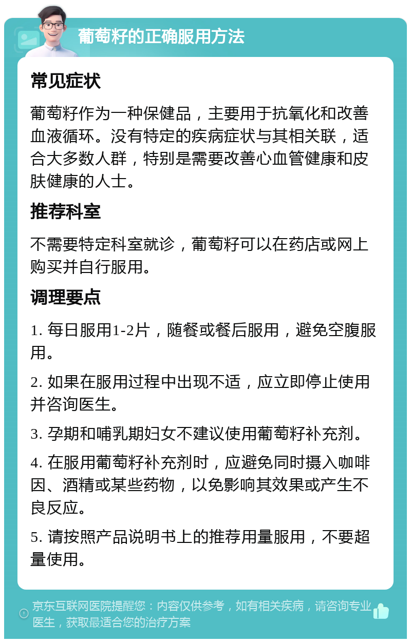 葡萄籽的正确服用方法 常见症状 葡萄籽作为一种保健品，主要用于抗氧化和改善血液循环。没有特定的疾病症状与其相关联，适合大多数人群，特别是需要改善心血管健康和皮肤健康的人士。 推荐科室 不需要特定科室就诊，葡萄籽可以在药店或网上购买并自行服用。 调理要点 1. 每日服用1-2片，随餐或餐后服用，避免空腹服用。 2. 如果在服用过程中出现不适，应立即停止使用并咨询医生。 3. 孕期和哺乳期妇女不建议使用葡萄籽补充剂。 4. 在服用葡萄籽补充剂时，应避免同时摄入咖啡因、酒精或某些药物，以免影响其效果或产生不良反应。 5. 请按照产品说明书上的推荐用量服用，不要超量使用。