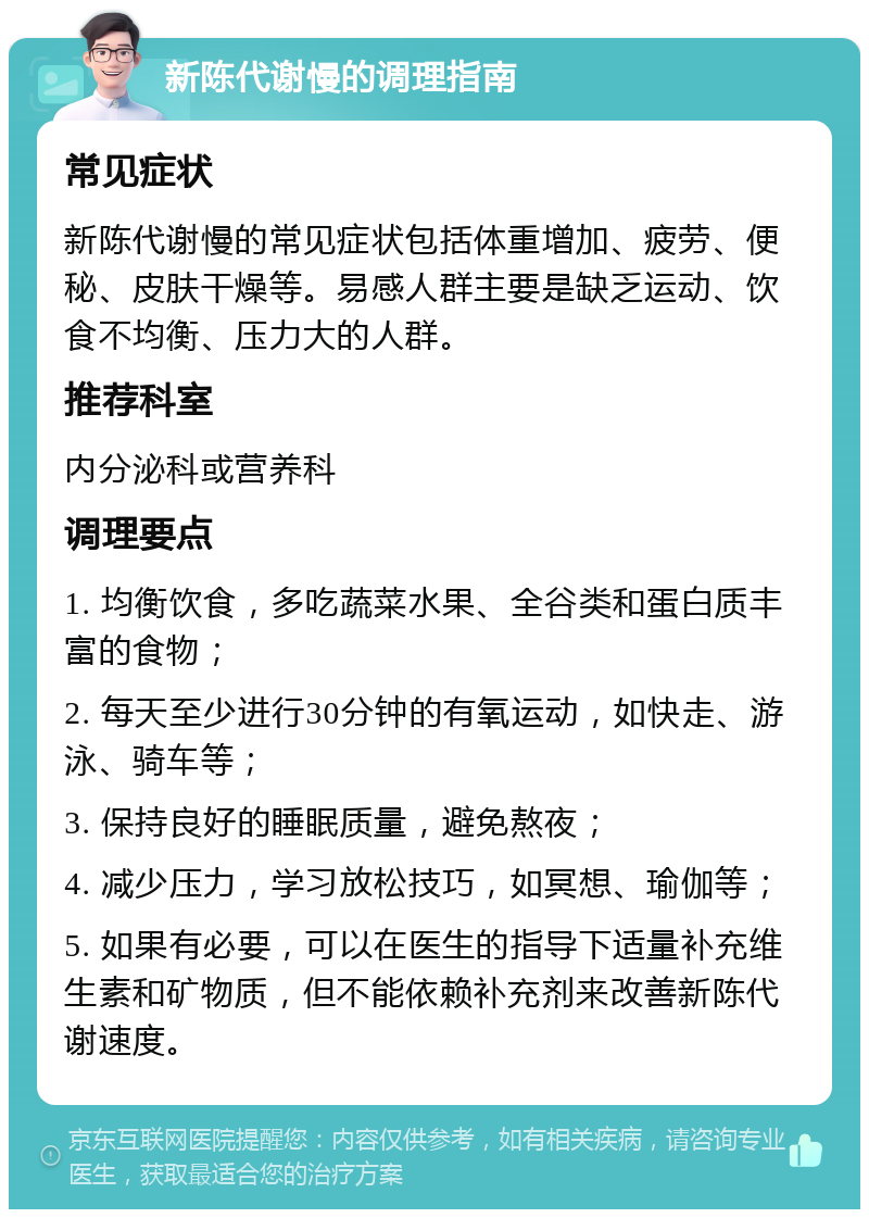 新陈代谢慢的调理指南 常见症状 新陈代谢慢的常见症状包括体重增加、疲劳、便秘、皮肤干燥等。易感人群主要是缺乏运动、饮食不均衡、压力大的人群。 推荐科室 内分泌科或营养科 调理要点 1. 均衡饮食，多吃蔬菜水果、全谷类和蛋白质丰富的食物； 2. 每天至少进行30分钟的有氧运动，如快走、游泳、骑车等； 3. 保持良好的睡眠质量，避免熬夜； 4. 减少压力，学习放松技巧，如冥想、瑜伽等； 5. 如果有必要，可以在医生的指导下适量补充维生素和矿物质，但不能依赖补充剂来改善新陈代谢速度。