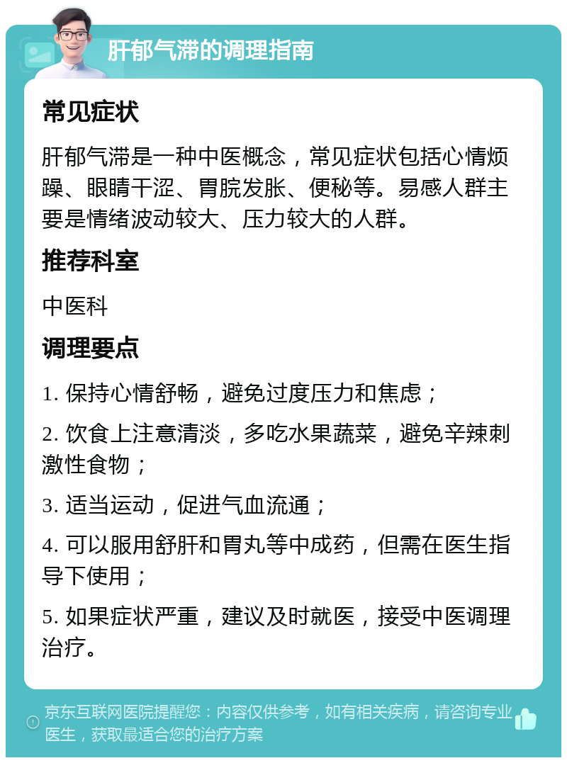 肝郁气滞的调理指南 常见症状 肝郁气滞是一种中医概念，常见症状包括心情烦躁、眼睛干涩、胃脘发胀、便秘等。易感人群主要是情绪波动较大、压力较大的人群。 推荐科室 中医科 调理要点 1. 保持心情舒畅，避免过度压力和焦虑； 2. 饮食上注意清淡，多吃水果蔬菜，避免辛辣刺激性食物； 3. 适当运动，促进气血流通； 4. 可以服用舒肝和胃丸等中成药，但需在医生指导下使用； 5. 如果症状严重，建议及时就医，接受中医调理治疗。