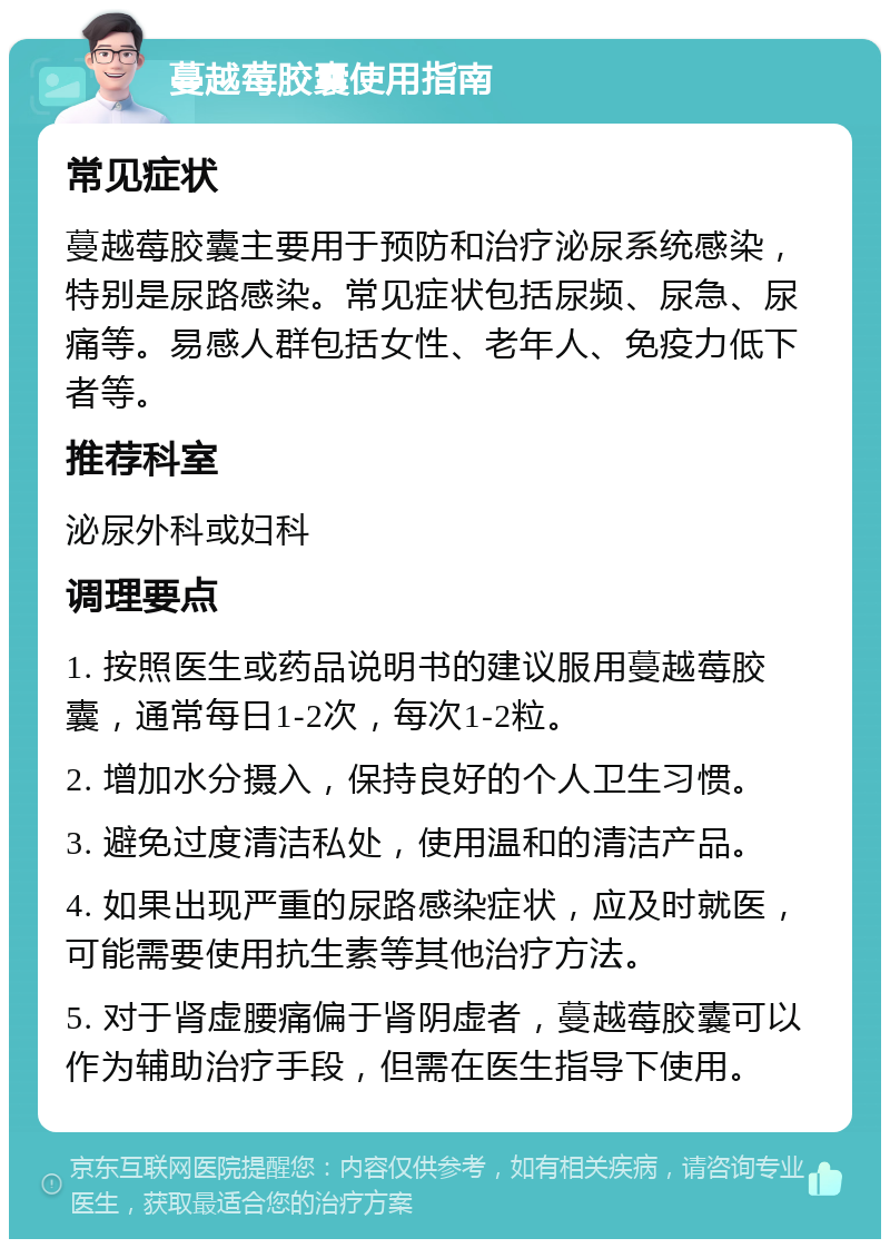 蔓越莓胶囊使用指南 常见症状 蔓越莓胶囊主要用于预防和治疗泌尿系统感染，特别是尿路感染。常见症状包括尿频、尿急、尿痛等。易感人群包括女性、老年人、免疫力低下者等。 推荐科室 泌尿外科或妇科 调理要点 1. 按照医生或药品说明书的建议服用蔓越莓胶囊，通常每日1-2次，每次1-2粒。 2. 增加水分摄入，保持良好的个人卫生习惯。 3. 避免过度清洁私处，使用温和的清洁产品。 4. 如果出现严重的尿路感染症状，应及时就医，可能需要使用抗生素等其他治疗方法。 5. 对于肾虚腰痛偏于肾阴虚者，蔓越莓胶囊可以作为辅助治疗手段，但需在医生指导下使用。