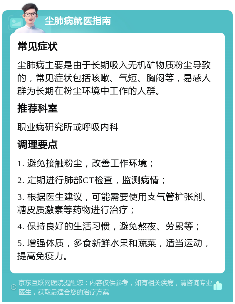 尘肺病就医指南 常见症状 尘肺病主要是由于长期吸入无机矿物质粉尘导致的，常见症状包括咳嗽、气短、胸闷等，易感人群为长期在粉尘环境中工作的人群。 推荐科室 职业病研究所或呼吸内科 调理要点 1. 避免接触粉尘，改善工作环境； 2. 定期进行肺部CT检查，监测病情； 3. 根据医生建议，可能需要使用支气管扩张剂、糖皮质激素等药物进行治疗； 4. 保持良好的生活习惯，避免熬夜、劳累等； 5. 增强体质，多食新鲜水果和蔬菜，适当运动，提高免疫力。