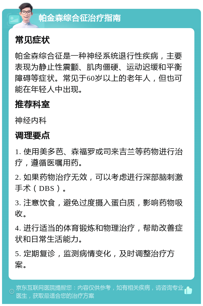 帕金森综合征治疗指南 常见症状 帕金森综合征是一种神经系统退行性疾病，主要表现为静止性震颤、肌肉僵硬、运动迟缓和平衡障碍等症状。常见于60岁以上的老年人，但也可能在年轻人中出现。 推荐科室 神经内科 调理要点 1. 使用美多芭、森福罗或司来吉兰等药物进行治疗，遵循医嘱用药。 2. 如果药物治疗无效，可以考虑进行深部脑刺激手术（DBS）。 3. 注意饮食，避免过度摄入蛋白质，影响药物吸收。 4. 进行适当的体育锻炼和物理治疗，帮助改善症状和日常生活能力。 5. 定期复诊，监测病情变化，及时调整治疗方案。